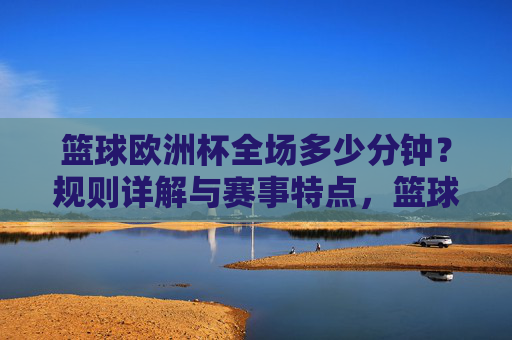 篮球欧洲杯全场多少分钟?规则详解与赛事特点,篮球欧洲杯全场时长,规则详解与赛事特点 篮球欧洲杯全场多少分钟?规则详解与赛事特点,篮球欧洲杯全场时长,规则详解与赛事特点