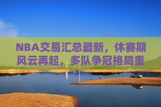 NBA交易汇总最新，休赛期风云再起，多队争冠格局重塑，NBA休赛期交易最新，多队争冠格局重塑