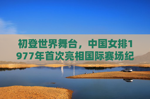 初登世界舞台，中国女排1977年首次亮相国际赛场纪实，1977，中国女排初登世界舞台纪实