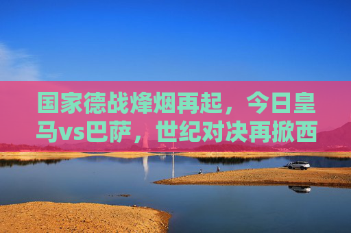 国家德战烽烟再起，今日皇马vs巴萨，世纪对决再掀西甲风暴，国家德战烽烟再起，皇马vs巴萨世纪对决掀西甲风暴
