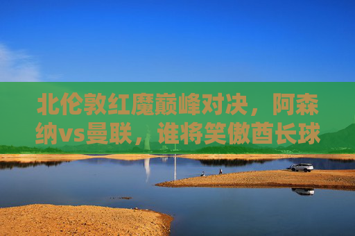北伦敦红魔巅峰对决,阿森纳vs曼联,谁将笑傲酋长球场?巅峰对决,阿森纳vs曼联,酋长球场谁主沉浮? 北伦敦红魔巅峰对决,阿森纳vs曼联,谁将笑傲酋长球场?巅峰对决,阿森纳vs曼联,酋长球场谁主沉浮?