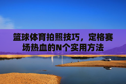 篮球体育拍照技巧,定格赛场热血的N个实用方法 篮球体育拍照技巧,定格赛场热血的N个实用方法