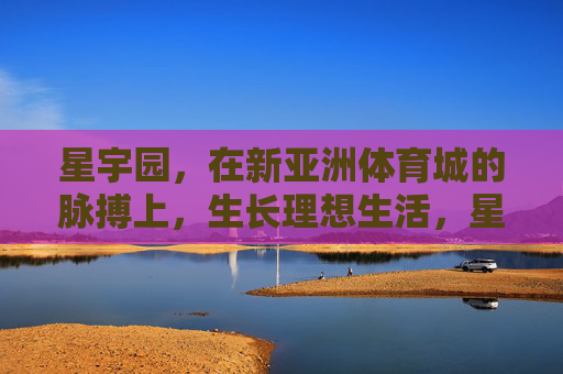 星宇园，在新亚洲体育城的脉搏上，生长理想生活，星宇园，新亚洲体育城脉搏，生长理想生活