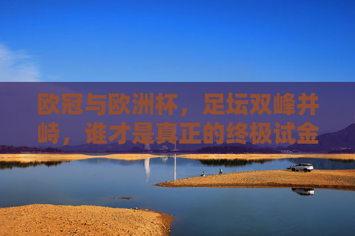 欧冠与欧洲杯,足坛双峰并峙,谁才是真正的终极试金石?欧冠与欧洲杯,谁为足坛终极试金石? 欧冠与欧洲杯,足坛双峰并峙,谁才是真正的终极试金石?欧冠与欧洲杯,谁为足坛终极试金石?