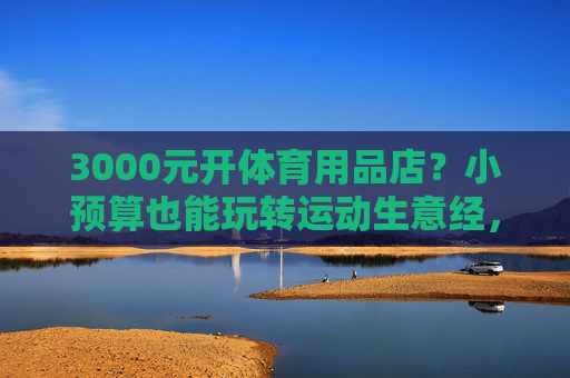 3000元开体育用品店?小预算也能玩转运动生意经,3000元开体育用品店?小预算玩转运动生意经 3000元开体育用品店?小预算也能玩转运动生意经,3000元开体育用品店?小预算玩转运动生意经