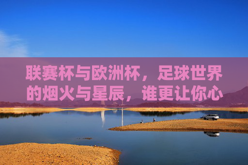 联赛杯与欧洲杯，足球世界的烟火与星辰，谁更让你心跳加速？联赛杯烟火，欧洲杯星辰，谁更让你心跳加速？