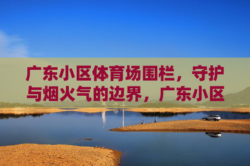广东小区体育场围栏,守护与烟火气的边界,广东小区体育场围栏,守护烟火气的边界 广东小区体育场围栏,守护与烟火气的边界,广东小区体育场围栏,守护烟火气的边界