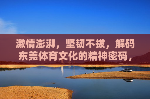 激情澎湃,坚韧不拔,解码东莞体育文化的精神密码,激情坚韧,解码东莞体育文化的精神密码 激情澎湃,坚韧不拔,解码东莞体育文化的精神密码,激情坚韧,解码东莞体育文化的精神密码