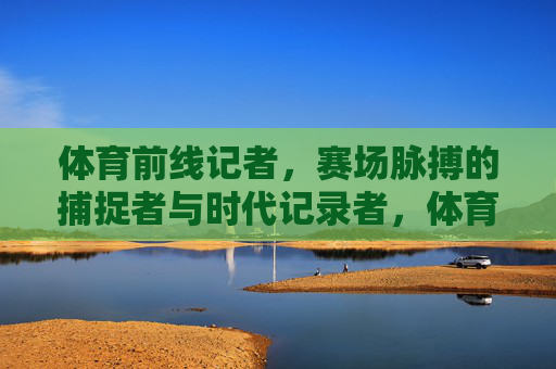 体育前线记者,赛场脉搏的捕捉者与时代记录者,体育前线记者,赛场脉搏的捕捉者与时代记录者 体育前线记者,赛场脉搏的捕捉者与时代记录者,体育前线记者,赛场脉搏的捕捉者与时代记录者