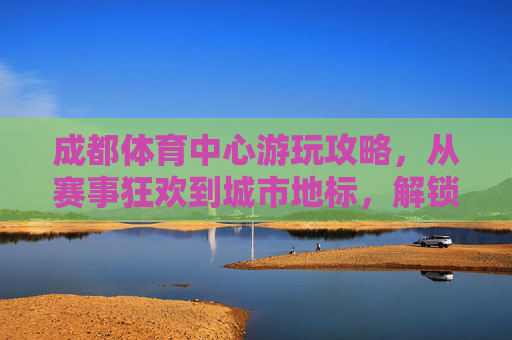 成都体育中心游玩攻略，从赛事狂欢到城市地标，解锁N种玩法，解锁成都体育中心N种玩法，从赛事狂欢到城市地标游玩攻略