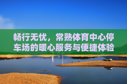 畅行无忧,常熟体育中心停车场的暖心服务与便捷体验,常熟体育中心停车场,畅行无忧的暖心便捷体验 畅行无忧,常熟体育中心停车场的暖心服务与便捷体验,常熟体育中心停车场,畅行无忧的暖心便捷体验