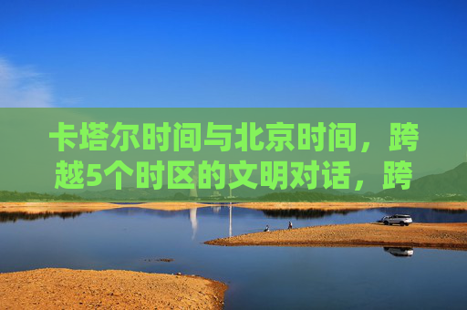 卡塔尔时间与北京时间，跨越5个时区的文明对话，跨越五时区，卡塔尔与北京的文明对话
