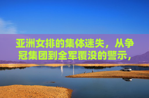 亚洲女排的集体迷失,从争冠集团到全军覆没的警示,亚洲女排集体迷失,从争冠到全军覆没的警示 亚洲女排的集体迷失,从争冠集团到全军覆没的警示,亚洲女排集体迷失,从争冠到全军覆没的警示