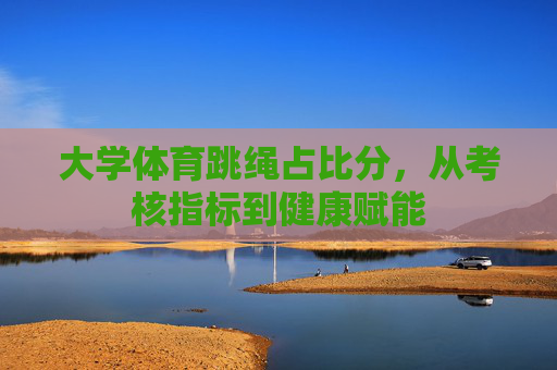 大学体育跳绳占比分,从考核指标到健康赋能 大学体育跳绳占比分,从考核指标到健康赋能