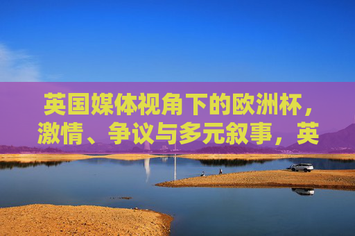 英国媒体视角下的欧洲杯,激情、争议与多元叙事,英国媒体视角下的欧洲杯,激情、争议与多元叙事 英国媒体视角下的欧洲杯,激情、争议与多元叙事,英国媒体视角下的欧洲杯,激情、争议与多元叙事
