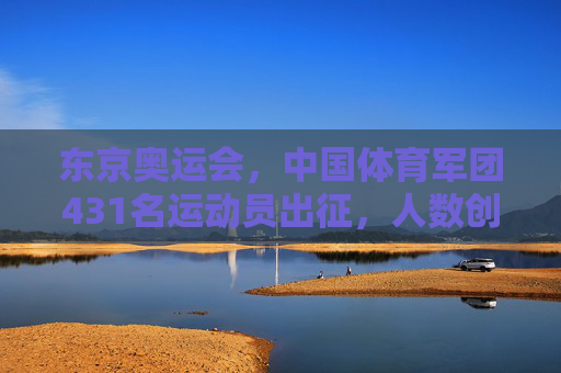 东京奥运会，中国体育军团431名运动员出征，人数创历史新高，东京奥运会，中国体育军团431人出征创历史新高