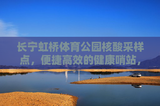 长宁虹桥体育公园核酸采样点,便捷高效的健康哨站,长宁虹桥体育公园核酸采样点,便捷高效的健康哨站 长宁虹桥体育公园核酸采样点,便捷高效的健康哨站,长宁虹桥体育公园核酸采样点,便捷高效的健康哨站