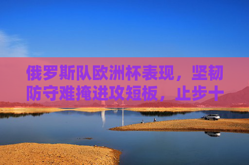 俄罗斯队欧洲杯表现，坚韧防守难掩进攻短板，止步十六强留下遗憾，俄罗斯欧洲杯，坚韧防守难掩进攻短板，止步十六强留遗憾