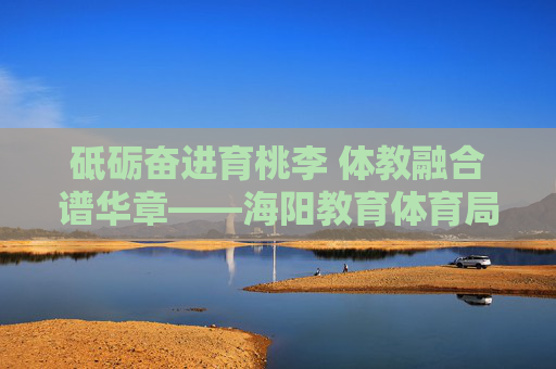 砥砺奋进育桃李 体教融合谱华章——海阳教育体育局发展纪实,体教融合育桃李 海阳教育谱华章 砥砺奋进育桃李 体教融合谱华章——海阳教育体育局发展纪实,体教融合育桃李 海阳教育谱华章