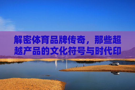 解密体育品牌传奇,那些超越产品的文化符号与时代印记,体育品牌的文化符号与时代印记,超越产品的传奇 解密体育品牌传奇,那些超越产品的文化符号与时代印记,体育品牌的文化符号与时代印记,超越产品的传奇