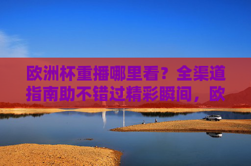 欧洲杯重播哪里看?全渠道指南助不错过精彩瞬间,欧洲杯重播全渠道指南,不错过每一场精彩瞬间 欧洲杯重播哪里看?全渠道指南助不错过精彩瞬间,欧洲杯重播全渠道指南,不错过每一场精彩瞬间