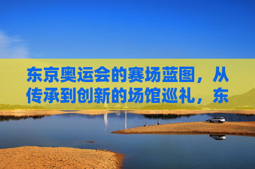 东京奥运会的赛场蓝图,从传承到创新的场馆巡礼,东京奥运场馆,传承与创新的巡礼 东京奥运会的赛场蓝图,从传承到创新的场馆巡礼,东京奥运场馆,传承与创新的巡礼