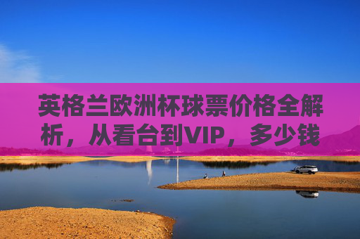 英格兰欧洲杯球票价格全解析,从看台到VIP,多少钱能圆梦赛场?英格兰欧洲杯球票价格全解析,从看台到VIP,多少钱圆梦赛场? 英格兰欧洲杯球票价格全解析,从看台到VIP,多少钱能圆梦赛场?英格兰欧洲杯球票价格全解析,从看台到VIP,多少钱圆梦赛场?