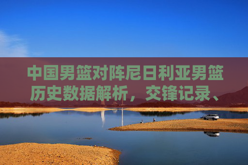 中国男篮对阵尼日利亚男篮历史数据解析，交锋记录、胜负与关键指标，中国男篮vs尼日利亚男篮，历史交锋、胜负及关键数据解析