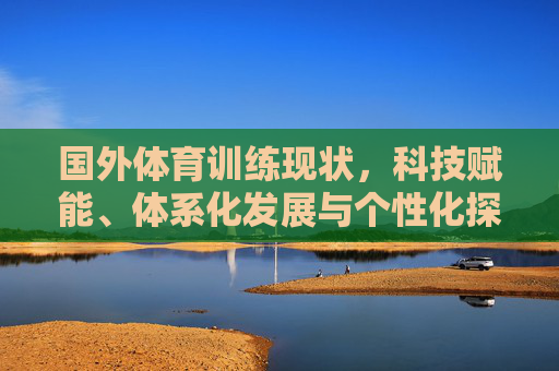国外体育训练现状，科技赋能、体系化发展与个性化探索，国外体育训练现状，科技赋能、体系化与个性化发展
