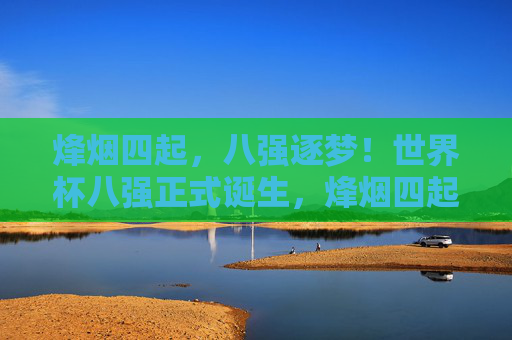 烽烟四起,八强逐梦!世界杯八强正式诞生,烽烟四起,世界杯八强逐梦诞生 烽烟四起,八强逐梦!世界杯八强正式诞生,烽烟四起,世界杯八强逐梦诞生