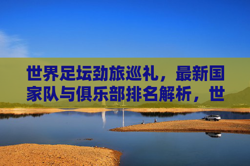 世界足坛劲旅巡礼，最新国家队与俱乐部排名解析，世界足坛劲旅巡礼，最新国家队与俱乐部排名解析