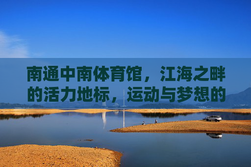 南通中南体育馆，江海之畔的活力地标，运动与梦想的交汇舞台，南通中南体育馆，江海之畔活力地标，运动梦想交汇舞台