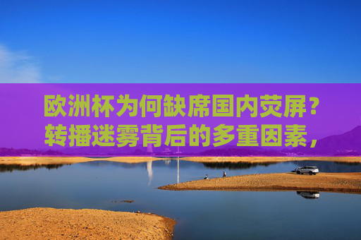 欧洲杯为何缺席国内荧屏？转播迷雾背后的多重因素，欧洲杯缺席国内荧屏，转播迷雾背后的多重因素