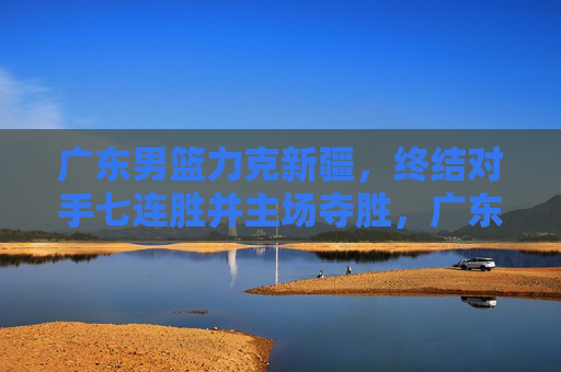广东男篮力克新疆，终结对手七连胜并主场夺胜，广东男篮力克新疆 终止七连胜主场夺胜