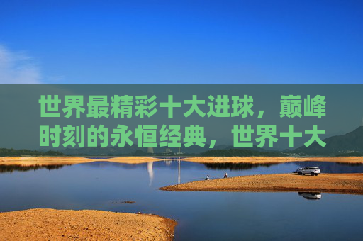 世界最精彩十大进球,巅峰时刻的永恒经典,世界十大精彩进球,巅峰时刻的永恒经典 世界最精彩十大进球,巅峰时刻的永恒经典,世界十大精彩进球,巅峰时刻的永恒经典