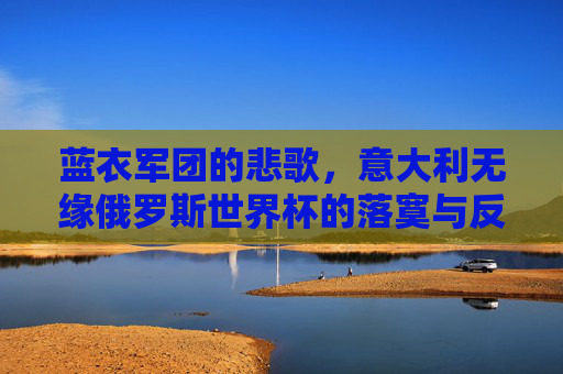 蓝衣军团的悲歌,意大利无缘俄罗斯世界杯的落寞与反思,蓝衣军团悲歌,无缘俄罗斯世界杯的落寞与反思 蓝衣军团的悲歌,意大利无缘俄罗斯世界杯的落寞与反思,蓝衣军团悲歌,无缘俄罗斯世界杯的落寞与反思