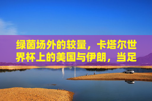 绿茵场外的较量，卡塔尔世界杯上的美国与伊朗，当足球遇见政治，绿茵场外的较量，卡塔尔世界杯美伊足球政治交锋