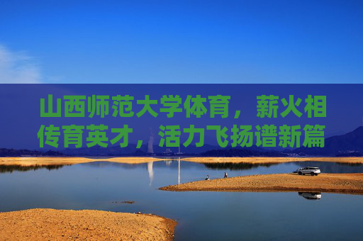山西师范大学体育，薪火相传育英才，活力飞扬谱新篇，山西师范大学体育，薪火相传育英才，活力飞扬谱新篇