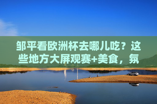 邹平看欧洲杯去哪儿吃？这些地方大屏观赛+美食，氛围拉满！邹平欧洲杯观赛，大屏看球+美食，氛围直接拉满！