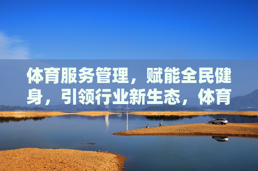 体育服务管理,赋能全民健身,引领行业新生态,体育服务管理赋能全民健身 引领行业新生态 体育服务管理,赋能全民健身,引领行业新生态,体育服务管理赋能全民健身 引领行业新生态