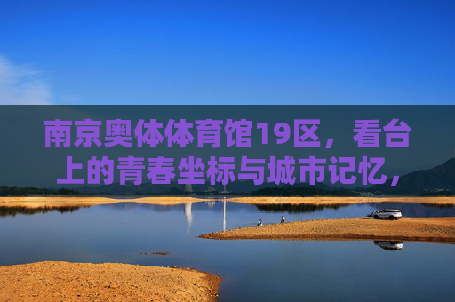 南京奥体体育馆19区,看台上的青春坐标与城市记忆,南京奥体体育馆19区看台,青春坐标与城市记忆 南京奥体体育馆19区,看台上的青春坐标与城市记忆,南京奥体体育馆19区看台,青春坐标与城市记忆