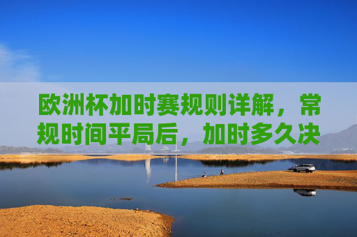 欧洲杯加时赛规则详解，常规时间平局后，加时多久决胜负？欧洲杯加时赛规则，常规时间平局后加时多久决胜负？
