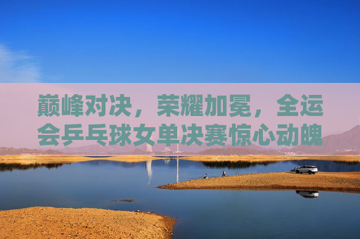 巅峰对决,荣耀加冕,全运会乒乓球女单决赛惊心动魄,巅峰对决荣耀加冕!全运会乒乓球女单决赛 巅峰对决,荣耀加冕,全运会乒乓球女单决赛惊心动魄,巅峰对决荣耀加冕!全运会乒乓球女单决赛