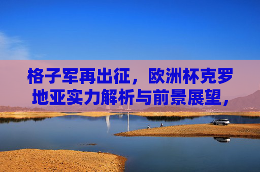 格子军再出征,欧洲杯克罗地亚实力解析与前景展望,格子军再出征,欧洲杯克罗地亚实力解析与前景展望 格子军再出征,欧洲杯克罗地亚实力解析与前景展望,格子军再出征,欧洲杯克罗地亚实力解析与前景展望