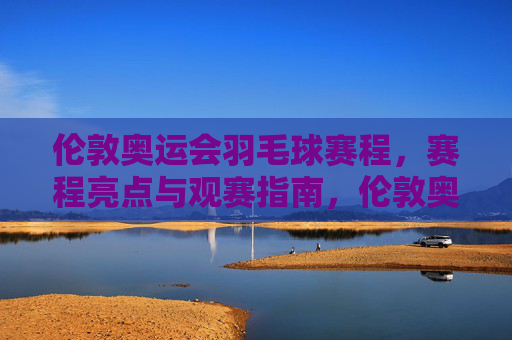 伦敦奥运会羽毛球赛程,赛程亮点与观赛指南,伦敦奥运会羽毛球赛程亮点与观赛指南 伦敦奥运会羽毛球赛程,赛程亮点与观赛指南,伦敦奥运会羽毛球赛程亮点与观赛指南