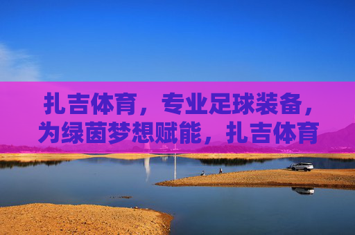 扎吉体育,专业足球装备,为绿茵梦想赋能,扎吉体育,专业足球装备,为绿茵梦想赋能 扎吉体育,专业足球装备,为绿茵梦想赋能,扎吉体育,专业足球装备,为绿茵梦想赋能