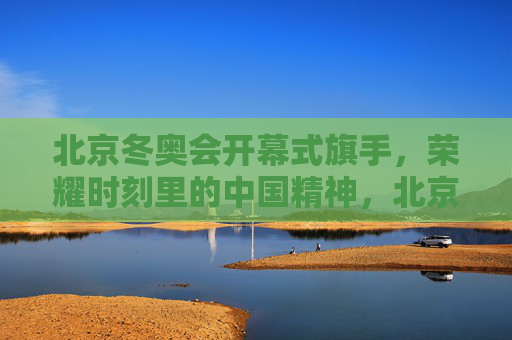 北京冬奥会开幕式旗手，荣耀时刻里的中国精神，北京冬奥会开幕式旗手，荣耀时刻的中国精神