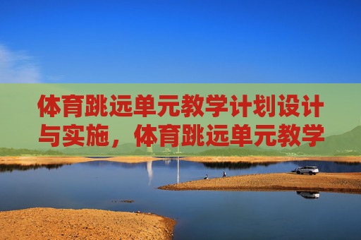 体育跳远单元教学计划设计与实施，体育跳远单元教学计划的设计与实施