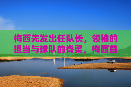 梅西先发出任队长,领袖的担当与球队的脊梁,梅西首任队长,领袖担当铸就球队脊梁 梅西先发出任队长,领袖的担当与球队的脊梁,梅西首任队长,领袖担当铸就球队脊梁