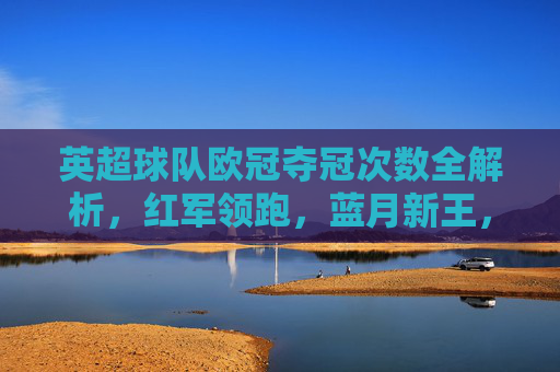 英超球队欧冠夺冠次数全解析,红军领跑,蓝月新王,谁将续写传奇?英超欧冠夺冠次数全解析,红军领跑蓝月新王,谁将续写传奇? 英超球队欧冠夺冠次数全解析,红军领跑,蓝月新王,谁将续写传奇?英超欧冠夺冠次数全解析,红军领跑蓝月新王,谁将续写传奇?